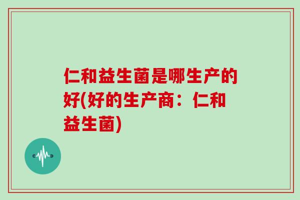 仁和益生菌是哪生产的好(好的生产商：仁和益生菌)