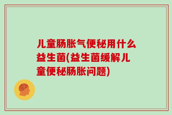 儿童肠胀气便秘用什么益生菌(益生菌缓解儿童便秘肠胀问题)
