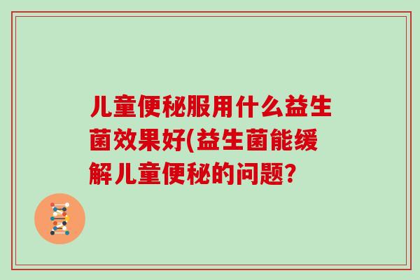 儿童服用什么益生菌效果好(益生菌能缓解儿童的问题? 儿童服用什么益生菌效果好(益生菌能缓解儿童的问题?