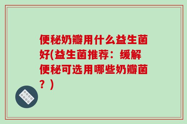 便秘奶瓣用什么益生菌好(益生菌推荐：缓解便秘可选用哪些奶瓣菌？)