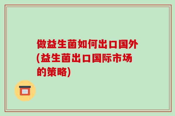 做益生菌如何出口国外(益生菌出口国际市场的策略)