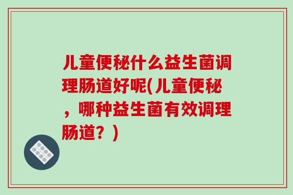 儿童便秘什么益生菌调理肠道好呢(儿童便秘，哪种益生菌有效调理肠道？)