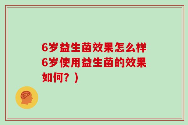 6岁益生菌效果怎么样6岁使用益生菌的效果如何？)