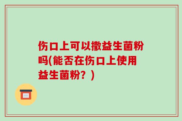 伤口上可以撒益生菌粉吗(能否在伤口上使用益生菌粉？)