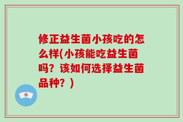 修正益生菌小孩吃的怎么样(小孩能吃益生菌吗？该如何选择益生菌品种？)