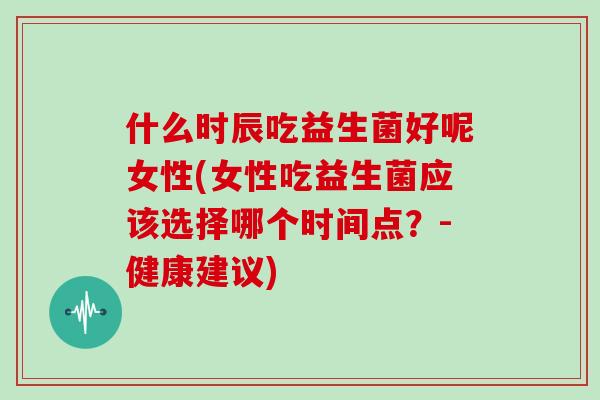 什么时辰吃益生菌好呢女性(女性吃益生菌应该选择哪个时间点？-健康建议)