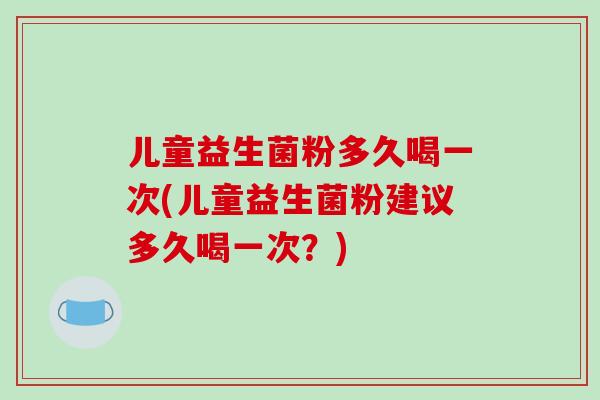儿童益生菌粉多久喝一次(儿童益生菌粉建议多久喝一次？)