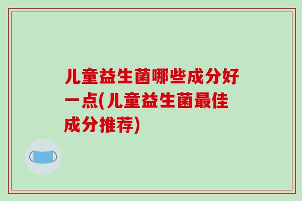 儿童益生菌哪些成分好一点(儿童益生菌最佳成分推荐)