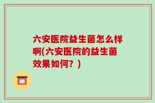 六安医院益生菌怎么样啊(六安医院的益生菌效果如何？)