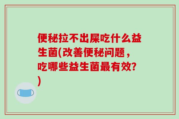 便秘拉不出屎吃什么益生菌(改善便秘问题，吃哪些益生菌最有效？)