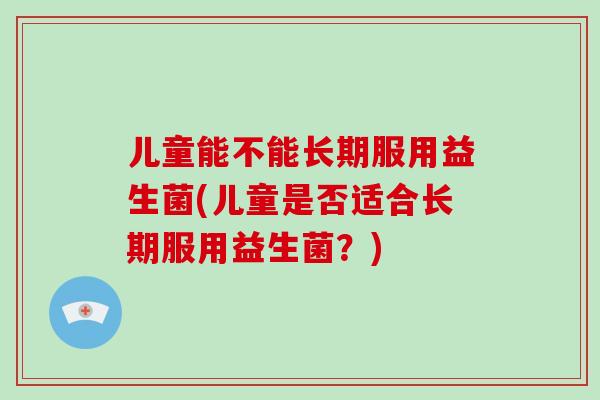 儿童能不能长期服用益生菌(儿童是否适合长期服用益生菌？)