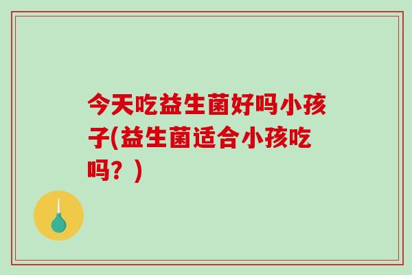 今天吃益生菌好吗小孩子(益生菌适合小孩吃吗？)