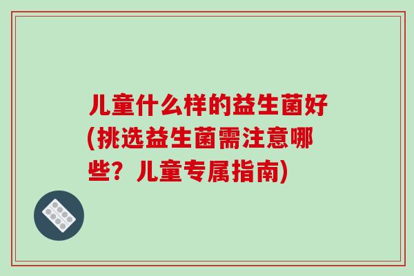 儿童什么样的益生菌好(挑选益生菌需注意哪些?儿童专属指南) 儿童什么样的益生菌好(挑选益生菌需注意哪些?儿童专属指南)