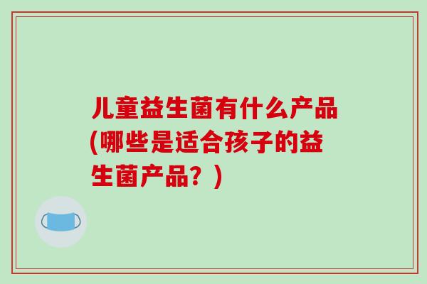 儿童益生菌有什么产品(哪些是适合孩子的益生菌产品？)