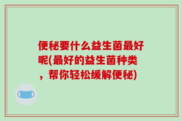 便秘要什么益生菌最好呢(最好的益生菌种类，帮你轻松缓解便秘)
