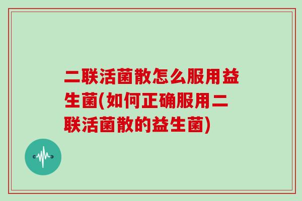 二联活菌散怎么服用益生菌(如何正确服用二联活菌散的益生菌)