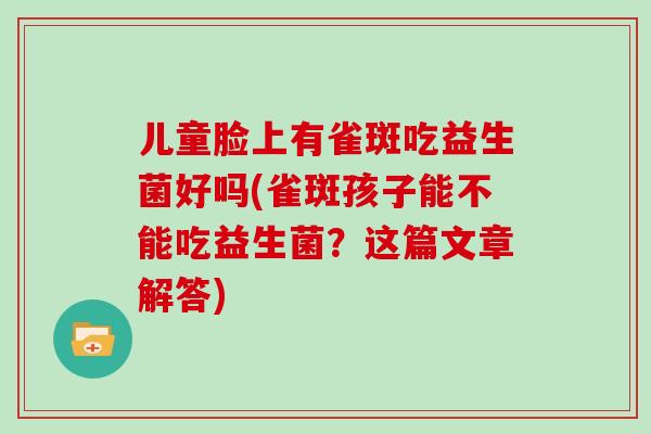 儿童脸上有雀斑吃益生菌好吗(雀斑孩子能不能吃益生菌？这篇文章解答)