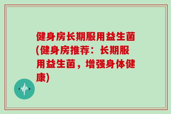 健身房长期服用益生菌(健身房推荐：长期服用益生菌，增强身体健康)