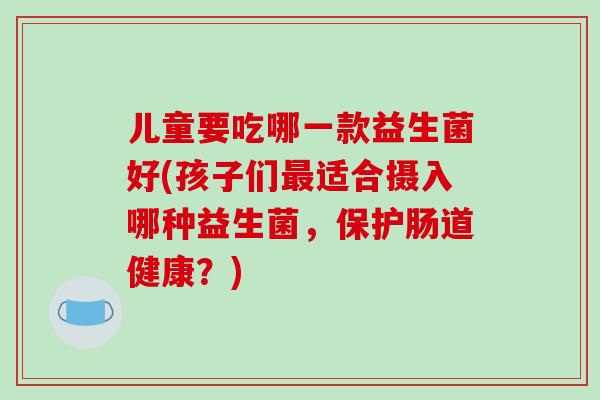 儿童要吃哪一款益生菌好(孩子们最适合摄入哪种益生菌，保护肠道健康？)