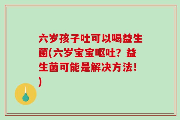 六岁孩子吐可以喝益生菌(六岁宝宝呕吐？益生菌可能是解决方法！)