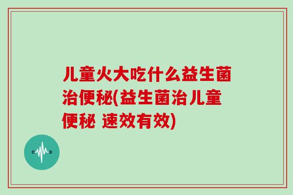儿童火大吃什么益生菌治便秘(益生菌治儿童便秘 速效有效)