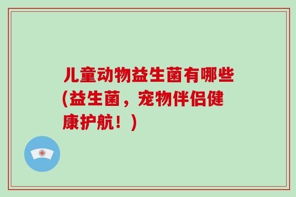儿童动物益生菌有哪些(益生菌，宠物伴侣健康护航！)