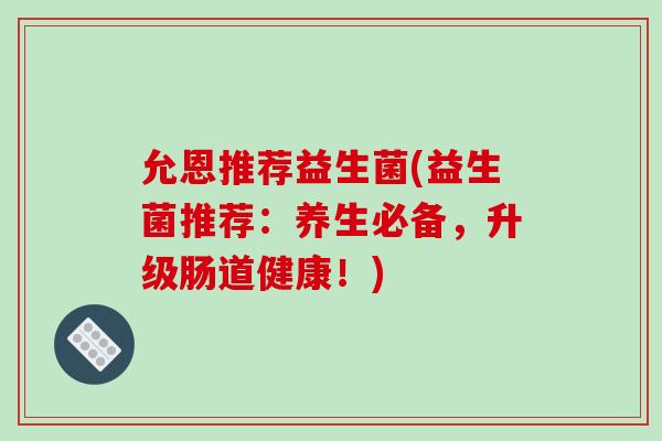 允恩推荐益生菌(益生菌推荐:养生必备,升级肠道健康!) 允恩推荐益生菌(益生菌推荐:养生必备,升级肠道健康!)
