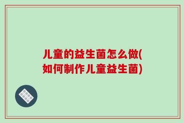 儿童的益生菌怎么做(如何制作儿童益生菌) 儿童的益生菌怎么做(如何制作儿童益生菌)