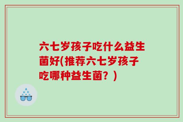 六七岁孩子吃什么益生菌好(推荐六七岁孩子吃哪种益生菌？)