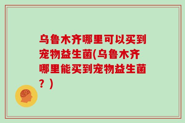 乌鲁木齐哪里可以买到宠物益生菌(乌鲁木齐哪里能买到宠物益生菌？)