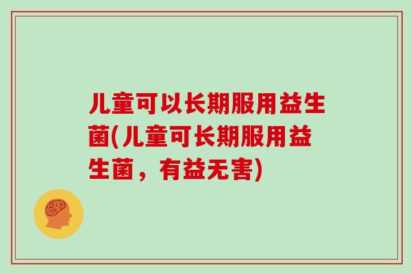 儿童可以长期服用益生菌(儿童可长期服用益生菌,有益无害) 儿童可以长期服用益生菌(儿童可长期服用益生菌,有益无害)