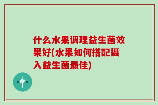 什么水果调理益生菌效果好(水果如何搭配摄入益生菌佳) 什么水果调理益生菌效果好(水果如何搭配摄入益生菌佳)