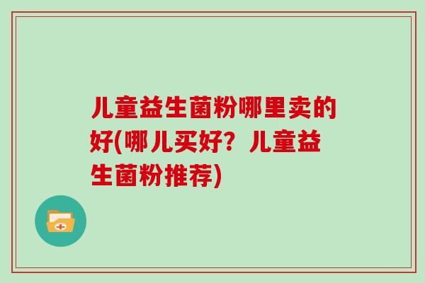 儿童益生菌粉哪里卖的好(哪儿买好?儿童益生菌粉推荐) 儿童益生菌粉哪里卖的好(哪儿买好?儿童益生菌粉推荐)