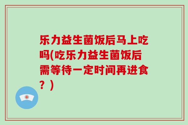 乐力益生菌饭后马上吃吗(吃乐力益生菌饭后需等待一定时间再进食？)
