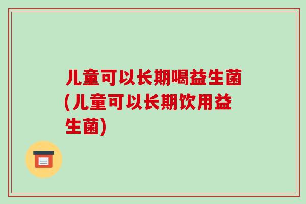 儿童可以长期喝益生菌(儿童可以长期饮用益生菌)