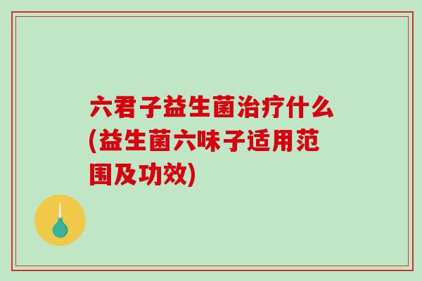 六君子益生菌什么(益生菌六味子适用范围及功效) 六君子益生菌什么(益生菌六味子适用范围及功效)