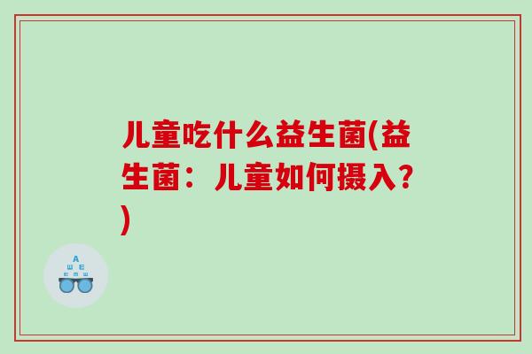 儿童吃什么益生菌(益生菌：儿童如何摄入？)