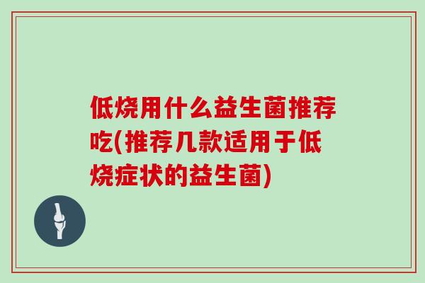 低烧用什么益生菌推荐吃(推荐几款适用于低烧症状的益生菌)