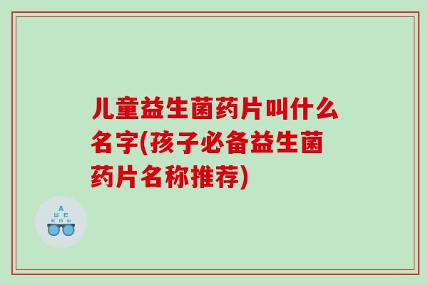 儿童益生菌药片叫什么名字(孩子必备益生菌药片名称推荐)