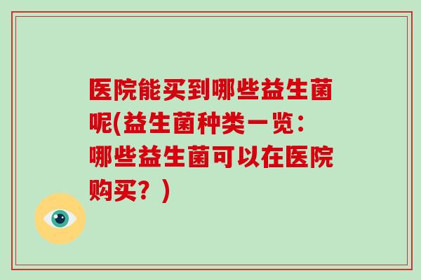医院能买到哪些益生菌呢(益生菌种类一览：哪些益生菌可以在医院购买？)