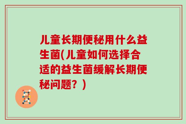 儿童长期便秘用什么益生菌(儿童如何选择合适的益生菌缓解长期便秘问题？)