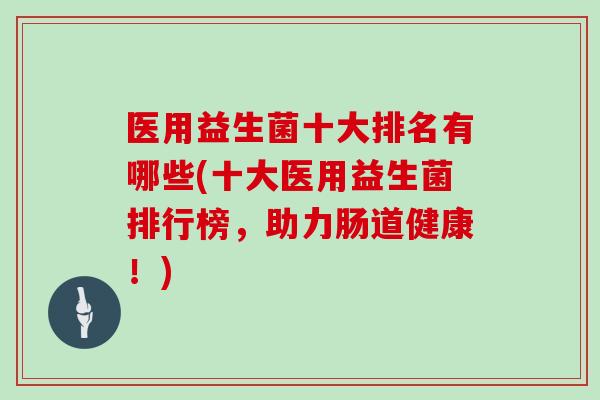 医用益生菌十大排名有哪些(十大医用益生菌排行榜,助力肠道健康!) 医用益生菌十大排名有哪些(十大医用益生菌排行榜,助力肠道健康!)