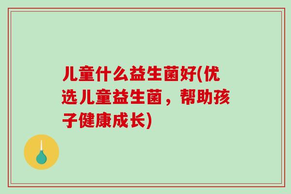 儿童什么益生菌好(优选儿童益生菌，帮助孩子健康成长)