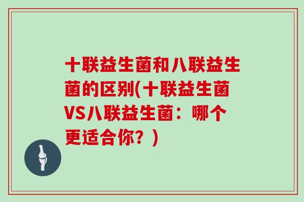 十联益生菌和八联益生菌的区别(十联益生菌VS八联益生菌：哪个更适合你？)