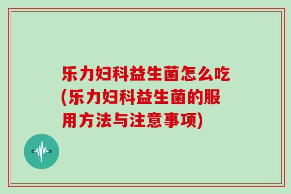 乐力妇科益生菌怎么吃(乐力妇科益生菌的服用方法与注意事项)