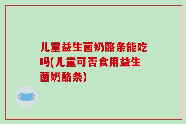 儿童益生菌奶酪条能吃吗(儿童可否食用益生菌奶酪条) 儿童益生菌奶酪条能吃吗(儿童可否食用益生菌奶酪条)