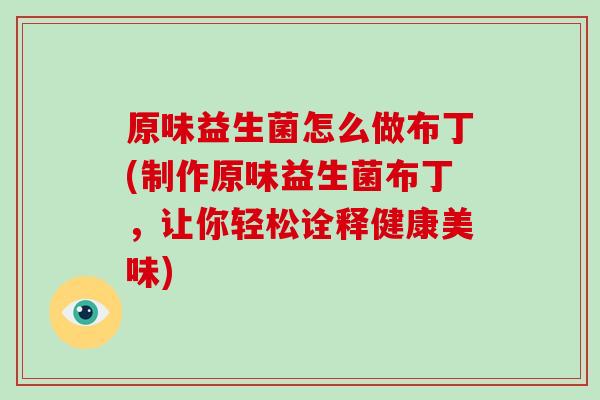 原味益生菌怎么做布丁(制作原味益生菌布丁，让你轻松诠释健康美味)