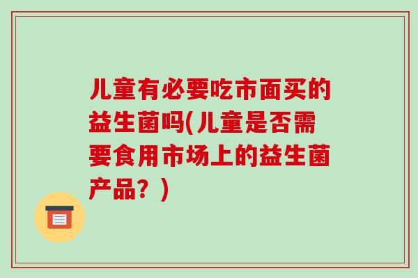 儿童有必要吃市面买的益生菌吗(儿童是否需要食用市场上的益生菌产品？)