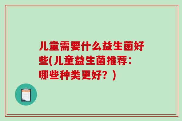 儿童需要什么益生菌好些(儿童益生菌推荐：哪些种类更好？)
