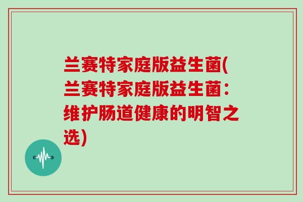兰赛特家庭版益生菌(兰赛特家庭版益生菌:维护肠道健康的明智之选) 兰赛特家庭版益生菌(兰赛特家庭版益生菌:维护肠道健康的明智之选)